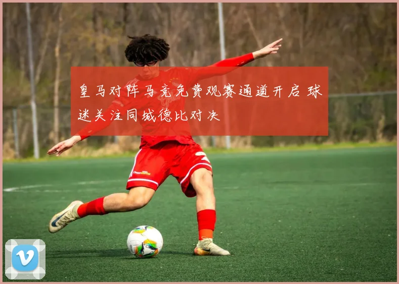 皇马对阵马竞免费观赛通道开启 球迷关注同城德比对决