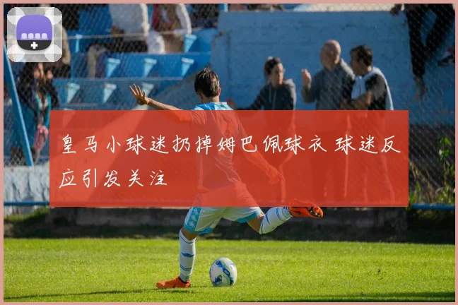 皇马小球迷扔掉姆巴佩球衣 球迷反应引发关注