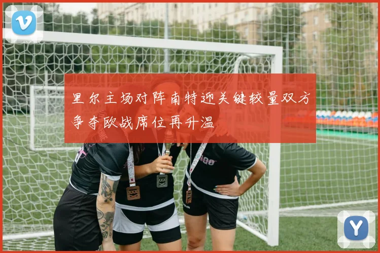里尔主场对阵南特迎关键较量双方争夺欧战席位再升温