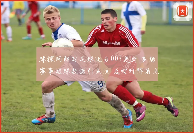 球探网即时足球比分007更新 多场赛事进球数据引关注 后续对阵看点十足