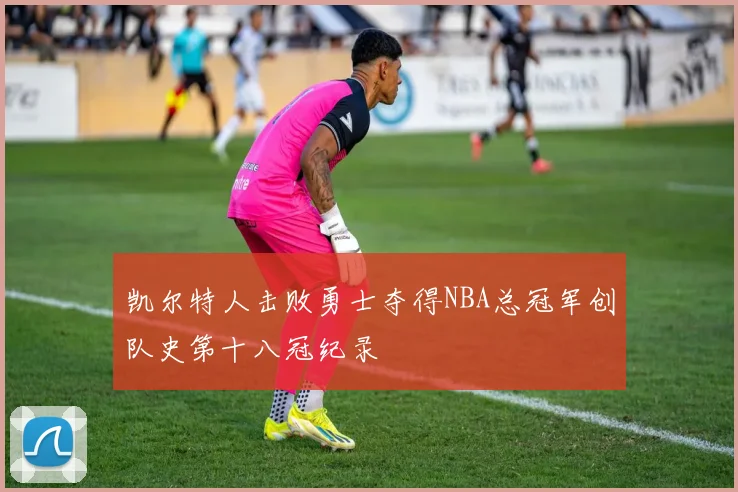 凯尔特人击败勇士夺得NBA总冠军创队史第十八冠纪录