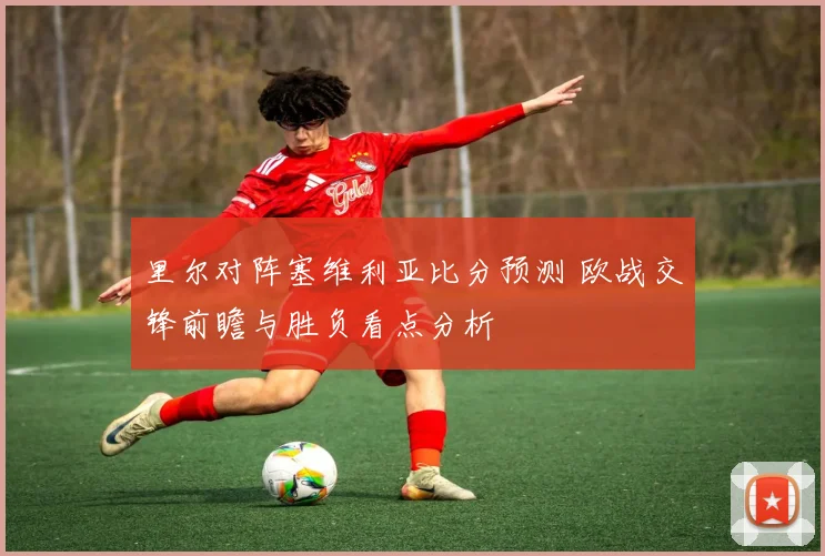 里尔对阵塞维利亚比分预测 欧战交锋前瞻与胜负看点分析