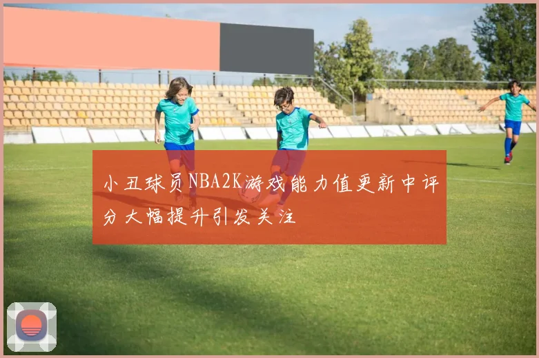 小丑球员NBA2K游戏能力值更新中评分大幅提升引发关注
