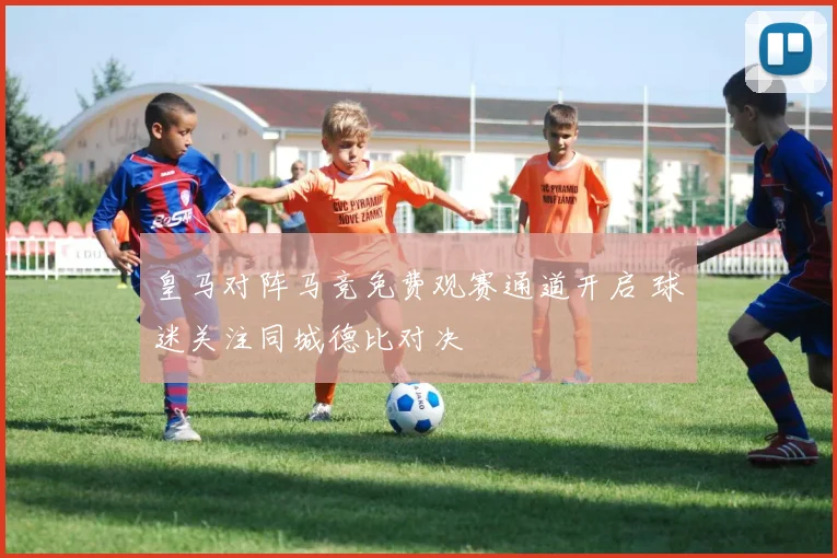 皇马对阵马竞免费观赛通道开启 球迷关注同城德比对决