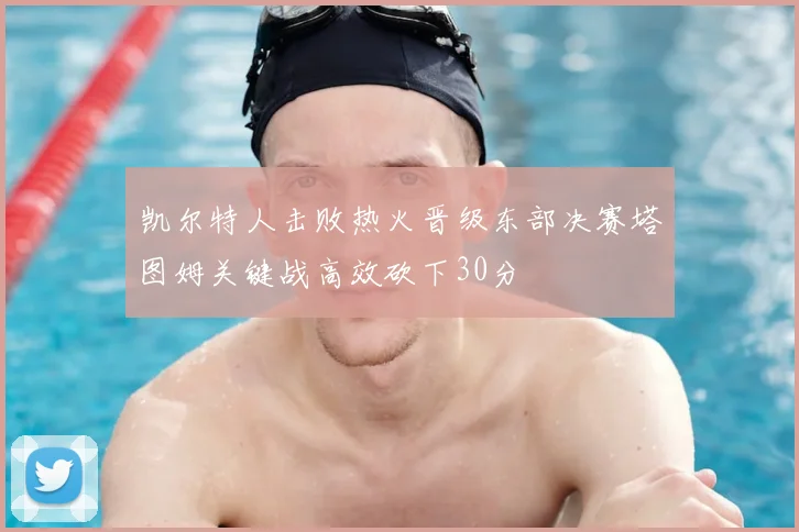 凯尔特人击败热火晋级东部决赛塔图姆关键战高效砍下30分