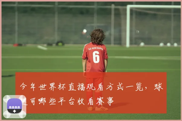 今年世界杯直播观看方式一览，球迷可哪些平台收看赛事