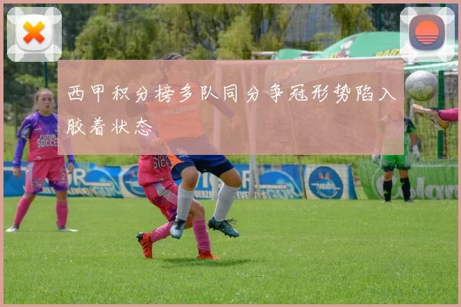 西甲积分榜多队同分争冠形势陷入胶着状态