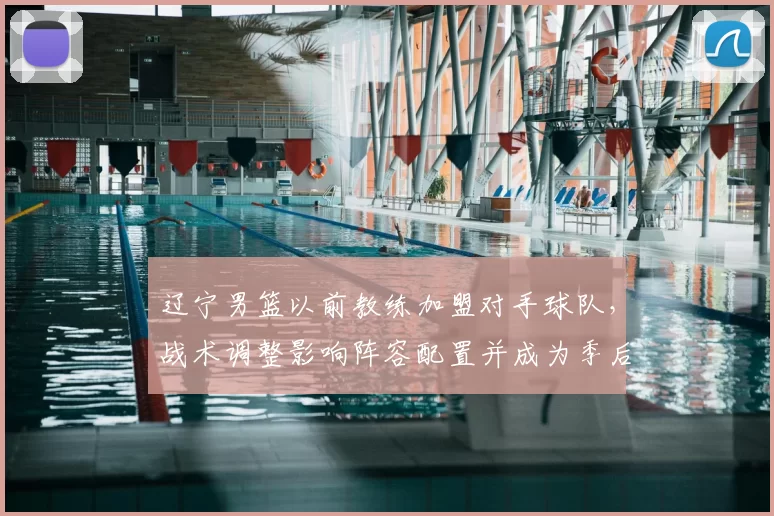 辽宁男篮以前教练加盟对手球队,战术调整影响阵容配置并成为季后赛看点