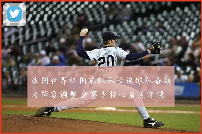 法国世界杯国家队队长谈球队备战与阵容调整 新赛季核心看点浮现