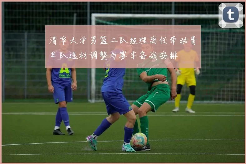 清华大学男篮二队经理离任牵动青年队选材调整与赛季备战安排