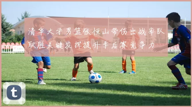 清华大学男篮张恒山带伤出战率队取胜关键发挥提升季后赛竞争力