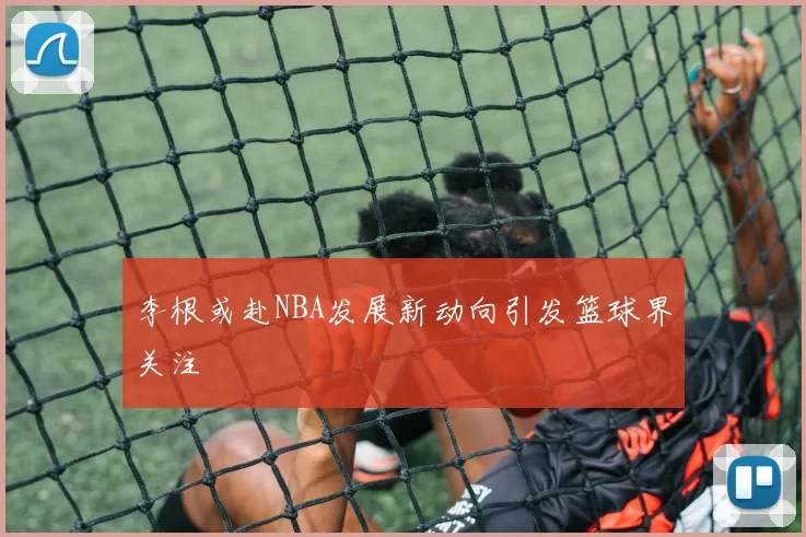 李根或赴NBA发展新动向引发篮球界关注