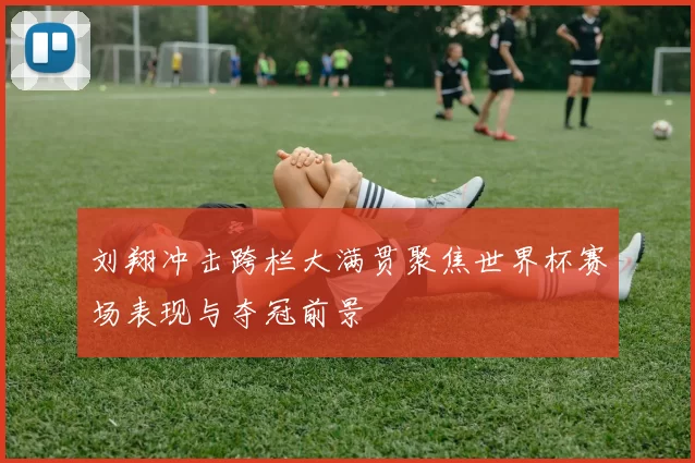 刘翔冲击跨栏大满贯聚焦世界杯赛场表现与夺冠前景