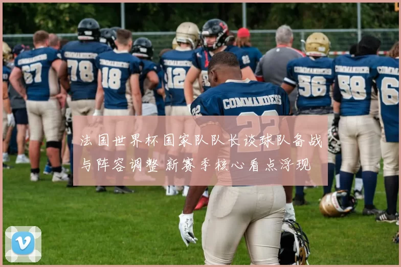 法国世界杯国家队队长谈球队备战与阵容调整 新赛季核心看点浮现