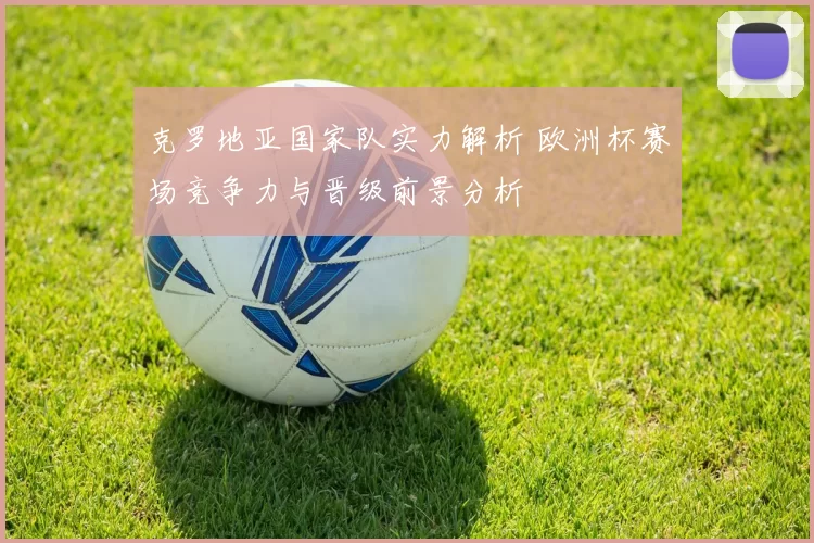 克罗地亚国家队实力解析 欧洲杯赛场竞争力与晋级前景分析