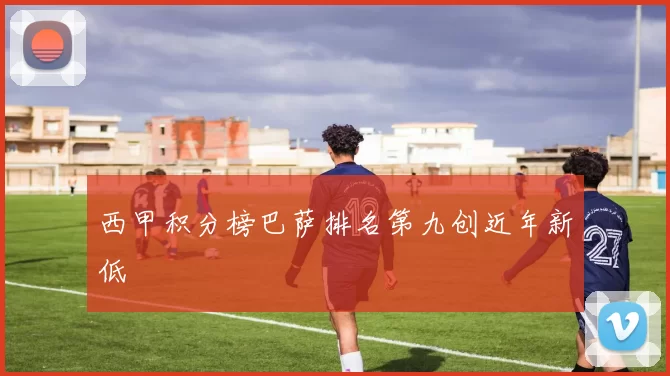 西甲积分榜巴萨排名第九创近年新低