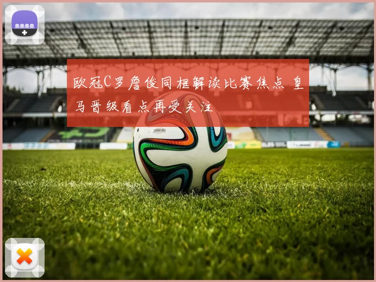 欧冠C罗詹俊同框解读比赛焦点 皇马晋级看点再受关注
