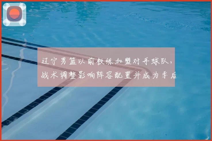 辽宁男篮以前教练加盟对手球队,战术调整影响阵容配置并成为季后赛看点