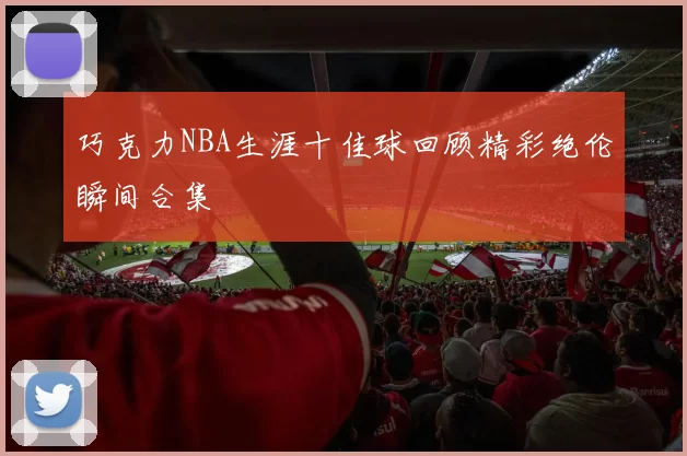巧克力NBA生涯十佳球回顾精彩绝伦瞬间合集