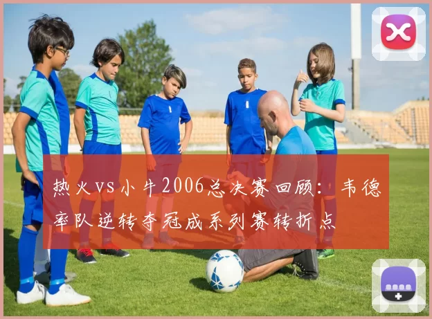 热火vs小牛2006总决赛回顾:韦德率队逆转夺冠成系列赛转折点