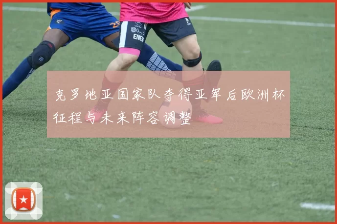 克罗地亚国家队夺得亚军后欧洲杯征程与未来阵容调整