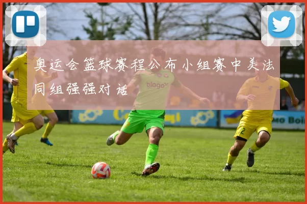 奥运会篮球赛程公布小组赛中美法同组强强对话