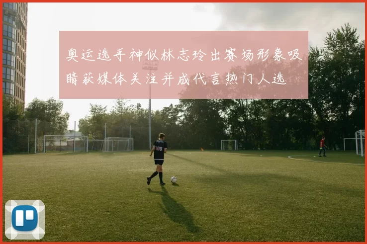 奥运选手神似林志玲出赛场形象吸睛获媒体关注并成代言热门人选