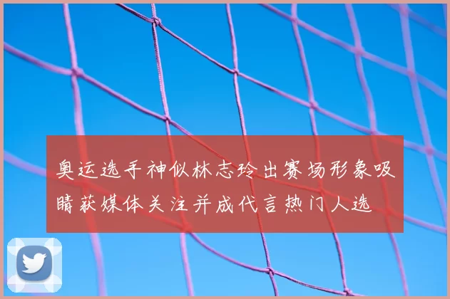 奥运选手神似林志玲出赛场形象吸睛获媒体关注并成代言热门人选
