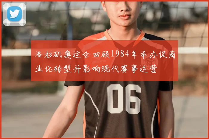 洛杉矶奥运会回顾1984年举办促商业化转型并影响现代赛事运营