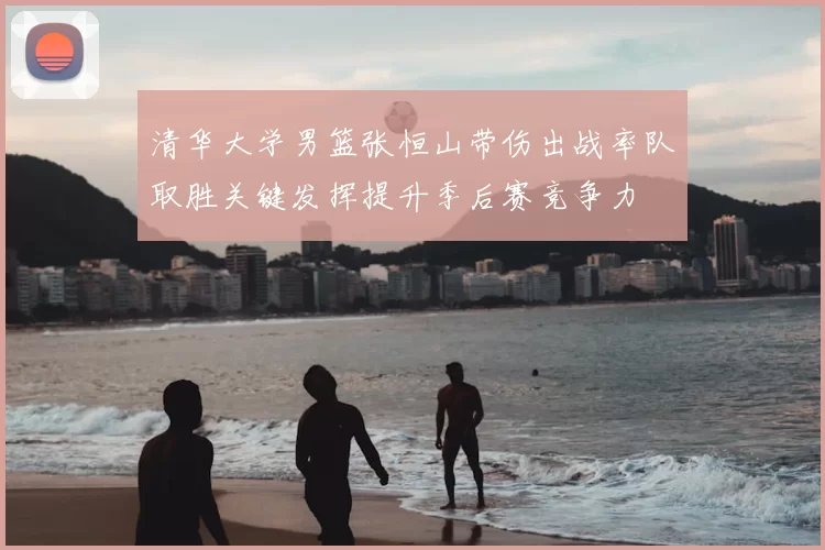 清华大学男篮张恒山带伤出战率队取胜关键发挥提升季后赛竞争力